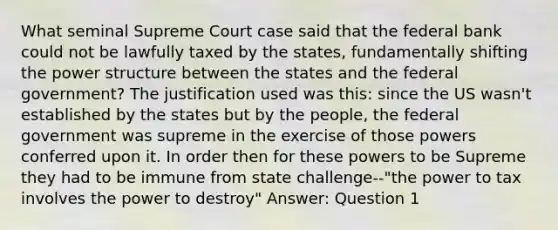 What seminal Supreme Court case said that the federal bank could not be lawfully taxed by the states, fundamentally shifting the power structure between the states and the federal government? The justification used was this: since the US wasn't established by the states but by the people, the federal government was supreme in the exercise of those powers conferred upon it. In order then for these powers to be Supreme they had to be immune from state challenge--"the power to tax involves the power to destroy" Answer: Question 1