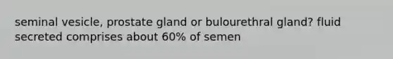 seminal vesicle, prostate gland or bulourethral gland? fluid secreted comprises about 60% of semen