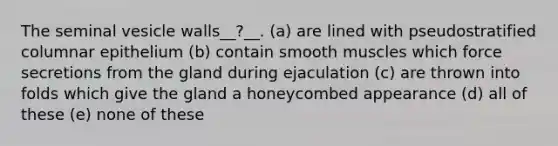 The seminal vesicle walls__?__. (a) are lined with pseudostratified columnar epithelium (b) contain smooth muscles which force secretions from the gland during ejaculation (c) are thrown into folds which give the gland a honeycombed appearance (d) all of these (e) none of these