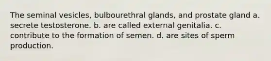 The seminal vesicles, bulbourethral glands, and prostate gland a. secrete testosterone. b. are called external genitalia. c. contribute to the formation of semen. d. are sites of sperm production.