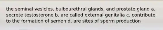 the seminal vesicles, bulbourethral glands, and prostate gland a. secrete testosterone b. are called external genitalia c. contribute to the formation of semen d. are sites of sperm production