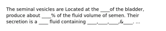 The seminal vesicles are Located at the ____of the bladder, produce about ____% of the fluid volume of semen. Their secretion is a ____ fluid containing ____,____,____,&____. ...