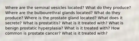 Where are the seminal vesicles located? What do they produce? Where are the bulbourethral glands located? What do they produce? Where is the prostate gland located? What does it secrete? What is prostatitis? What is it treated with? What is benign prostatic hyperplasia? What is it treated with? How common is prostate cancer? What is it treated with?