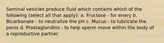 Seminal vesicles produce fluid which contains which of the following (select all that apply): a. Fructose - for enery b. Bicarbonate - to neutralize the pH c. Mucus - to lubricate the penis d. Prostaglandins - to help sperm move within the body of a reproductive partner