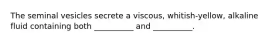 The seminal vesicles secrete a viscous, whitish-yellow, alkaline fluid containing both __________ and __________.