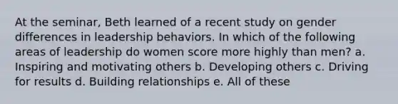 At the seminar, Beth learned of a recent study on gender differences in leadership behaviors. In which of the following areas of leadership do women score more highly than men? a. Inspiring and motivating others b. Developing others c. Driving for results d. Building relationships e. All of these