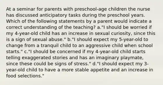 At a seminar for parents with preschool-age children the nurse has discussed anticipatory tasks during the preschool years. Which of the following statements by a parent would indicate a correct understanding of the teaching? a."I should be worried if my 4-year-old child has an increase in sexual curiosity, since this is a sign of sexual abuse." b."I should expect my 5-year-old to change from a tranquil child to an aggressive child when school starts." c."I should be concerned if my 4-year-old child starts telling exaggerated stories and has an imaginary playmate, since these could be signs of stress." d."I should expect my 3-year-old child to have a more stable appetite and an increase in food selections."