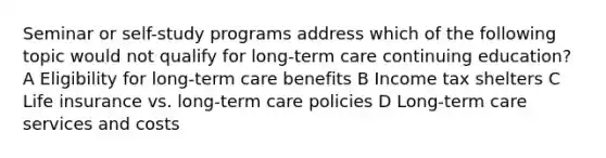 Seminar or self-study programs address which of the following topic would not qualify for long-term care continuing education? A Eligibility for long-term care benefits B Income tax shelters C Life insurance vs. long-term care policies D Long-term care services and costs