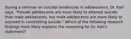 During a seminar on suicidal tendencies in adolescence, Dr. Karl says, "Female adolescents are more likely to attempt suicide than male adolescents, but male adolescents are more likely to succeed in committing suicide." Which of the following research findings most likely explains the reasoning for Dr. Karl's statement?