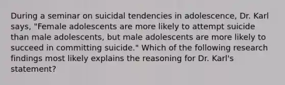 During a seminar on suicidal tendencies in adolescence, Dr. Karl says, "Female adolescents are more likely to attempt suicide than male adolescents, but male adolescents are more likely to succeed in committing suicide." Which of the following research findings most likely explains the reasoning for Dr. Karl's statement?