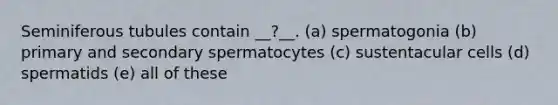 Seminiferous tubules contain __?__. (a) spermatogonia (b) primary and secondary spermatocytes (c) sustentacular cells (d) spermatids (e) all of these