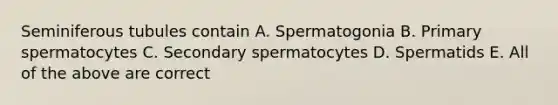 Seminiferous tubules contain A. Spermatogonia B. Primary spermatocytes C. Secondary spermatocytes D. Spermatids E. All of the above are correct