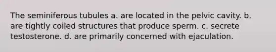 The seminiferous tubules a. are located in the pelvic cavity. b. are tightly coiled structures that produce sperm. c. secrete testosterone. d. are primarily concerned with ejaculation.