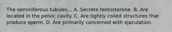 The seminiferous tubules... A. Secrete testosterone. B. Are located in the pelvic cavity. C. Are tightly coiled structures that produce sperm. D. Are primarily concerned with ejaculation.
