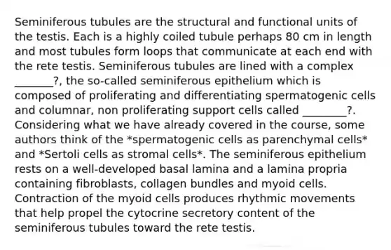 Seminiferous tubules are the structural and functional units of the testis. Each is a highly coiled tubule perhaps 80 cm in length and most tubules form loops that communicate at each end with the rete testis. Seminiferous tubules are lined with a complex _______?, the so-called seminiferous epithelium which is composed of proliferating and differentiating spermatogenic cells and columnar, non proliferating support cells called ________?. Considering what we have already covered in the course, some authors think of the *spermatogenic cells as parenchymal cells* and *Sertoli cells as stromal cells*. The seminiferous epithelium rests on a well-developed basal lamina and a lamina propria containing fibroblasts, collagen bundles and myoid cells. Contraction of the myoid cells produces rhythmic movements that help propel the cytocrine secretory content of the seminiferous tubules toward the rete testis.