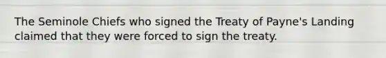 The Seminole Chiefs who signed the Treaty of Payne's Landing claimed that they were forced to sign the treaty.