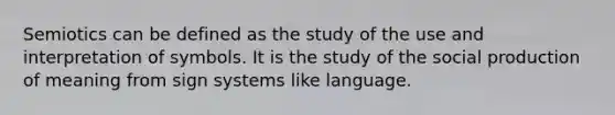 Semiotics can be defined as the study of the use and interpretation of symbols. It is the study of the social production of meaning from sign systems like language.