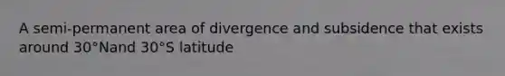 A semi-permanent area of divergence and subsidence that exists around 30°Nand 30°S latitude