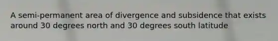 A semi-permanent area of divergence and subsidence that exists around 30 degrees north and 30 degrees south latitude