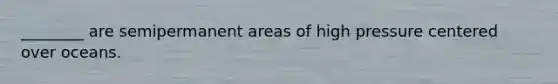 ________ are semipermanent areas of high pressure centered over oceans.