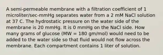 A semi-permeable membrane with a filtration coefficient of 1 microliter/sec-mmHg separates water from a 2 mM NaCl solution at 37 C. The hydrostatic pressure on the water side of the membrane is 20 mmHg. It is 0 mmHg on the NaCl side. How many grams of glucose (MW = 180 gm/mol) would need to be added to the water side so that fluid would not flow across the membrane. Each compartment contains 1 liter of solution.