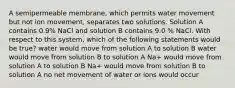 A semipermeable membrane, which permits water movement but not ion movement, separates two solutions. Solution A contains 0.9% NaCl and solution B contains 9.0 % NaCl. With respect to this system, which of the following statements would be true? water would move from solution A to solution B water would move from solution B to solution A Na+ would move from solution A to solution B Na+ would move from solution B to solution A no net movement of water or ions would occur