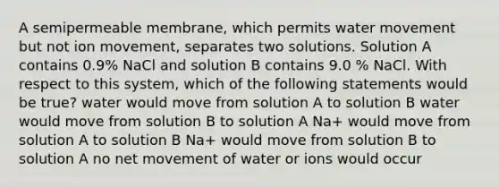 A semipermeable membrane, which permits water movement but not ion movement, separates two solutions. Solution A contains 0.9% NaCl and solution B contains 9.0 % NaCl. With respect to this system, which of the following statements would be true? water would move from solution A to solution B water would move from solution B to solution A Na+ would move from solution A to solution B Na+ would move from solution B to solution A no net movement of water or ions would occur