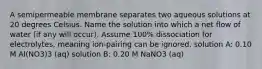 A semipermeable membrane separates two aqueous solutions at 20 degrees Celsius. Name the solution into which a net flow of water (if any will occur). Assume 100% dissociation for electrolytes, meaning ion-pairing can be ignored. solution A: 0.10 M Al(NO3)3 (aq) solution B: 0.20 M NaNO3 (aq)