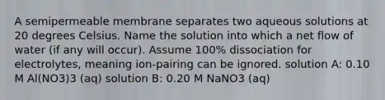 A semipermeable membrane separates two aqueous solutions at 20 degrees Celsius. Name the solution into which a net flow of water (if any will occur). Assume 100% dissociation for electrolytes, meaning ion-pairing can be ignored. solution A: 0.10 M Al(NO3)3 (aq) solution B: 0.20 M NaNO3 (aq)