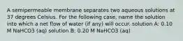 A semipermeable membrane separates two aqueous solutions at 37 degrees Celsius. For the following case, name the solution into which a net flow of water (if any) will occur. solution A: 0.10 M NaHCO3 (aq) solution B: 0.20 M NaHCO3 (aq)