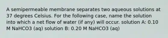 A semipermeable membrane separates two aqueous solutions at 37 degrees Celsius. For the following case, name the solution into which a net flow of water (if any) will occur. solution A: 0.10 M NaHCO3 (aq) solution B: 0.20 M NaHCO3 (aq)