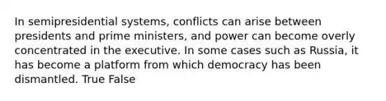 In semipresidential systems, conflicts can arise between presidents and prime ministers, and power can become overly concentrated in the executive. In some cases such as Russia, it has become a platform from which democracy has been dismantled. True False