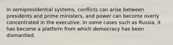 In semipresidential systems, conflicts can arise between presidents and prime ministers, and power can become overly concentrated in the executive. In some cases such as Russia, it has become a platform from which democracy has been dismantled.