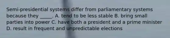 Semi-presidential systems differ from parliamentary systems because they _____. A. tend to be less stable B. bring small parties into power C. have both a president and a prime minister D. result in frequent and unpredictable elections