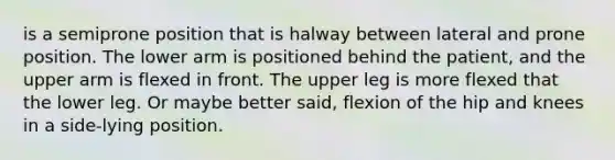 is a semiprone position that is halway between lateral and prone position. The lower arm is positioned behind the patient, and the upper arm is flexed in front. The upper leg is more flexed that the lower leg. Or maybe better said, flexion of the hip and knees in a side-lying position.