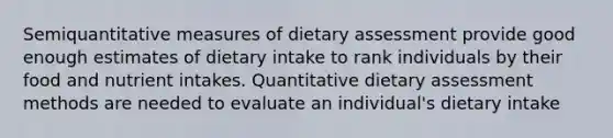 Semiquantitative measures of dietary assessment provide good enough estimates of dietary intake to rank individuals by their food and nutrient intakes. Quantitative dietary assessment methods are needed to evaluate an individual's dietary intake