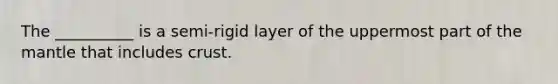 The __________ is a semi-rigid layer of the uppermost part of the mantle that includes crust.