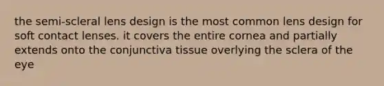 the semi-scleral lens design is the most common lens design for soft contact lenses. it covers the entire cornea and partially extends onto the conjunctiva tissue overlying the sclera of the eye