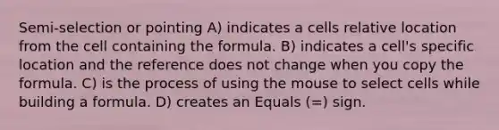 Semi-selection or pointing A) indicates a cells relative location from the cell containing the formula. B) indicates a cell's specific location and the reference does not change when you copy the formula. C) is the process of using the mouse to select cells while building a formula. D) creates an Equals (=) sign.