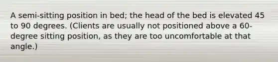 A semi-sitting position in bed; the head of the bed is elevated 45 to 90 degrees. (Clients are usually not positioned above a 60-degree sitting position, as they are too uncomfortable at that angle.)