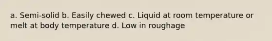 a. Semi-solid b. Easily chewed c. Liquid at room temperature or melt at body temperature d. Low in roughage