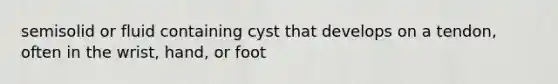 semisolid or fluid containing cyst that develops on a tendon, often in the wrist, hand, or foot