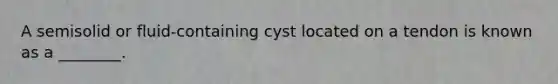 A semisolid or fluid-containing cyst located on a tendon is known as a ________.