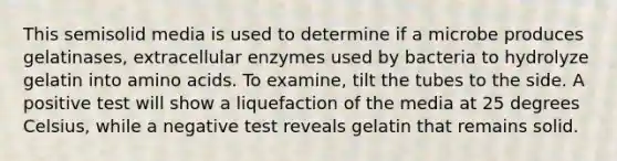 This semisolid media is used to determine if a microbe produces gelatinases, extracellular enzymes used by bacteria to hydrolyze gelatin into amino acids. To examine, tilt the tubes to the side. A positive test will show a liquefaction of the media at 25 degrees Celsius, while a negative test reveals gelatin that remains solid.