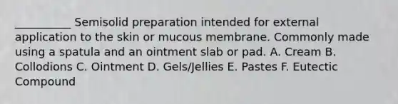 __________ Semisolid preparation intended for external application to the skin or mucous membrane. Commonly made using a spatula and an ointment slab or pad. A. Cream B. Collodions C. Ointment D. Gels/Jellies E. Pastes F. Eutectic Compound