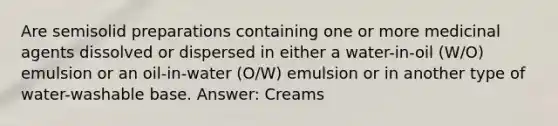 Are semisolid preparations containing one or more medicinal agents dissolved or dispersed in either a water-in-oil (W/O) emulsion or an oil-in-water (O/W) emulsion or in another type of water-washable base. Answer: Creams