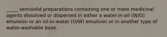 _____ semisolid preparations containing one or more medicinal agents dissolved or dispersed in either a water-in-oil (W/O) emulsion or an oil-in-water (O/W) emulsion or in another type of water-washable base.