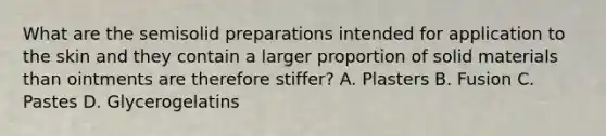 What are the semisolid preparations intended for application to the skin and they contain a larger proportion of solid materials than ointments are therefore stiffer? A. Plasters B. Fusion C. Pastes D. Glycerogelatins