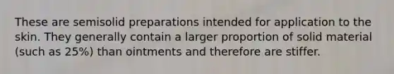 These are semisolid preparations intended for application to the skin. They generally contain a larger proportion of solid material (such as 25%) than ointments and therefore are stiffer.