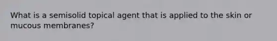 What is a semisolid topical agent that is applied to the skin or mucous membranes?